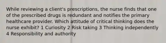 While reviewing a client's prescriptions, the nurse finds that one of the prescribed drugs is redundant and notifies the primary healthcare provider. Which attitude of critical thinking does the nurse exhibit? 1 Curiosity 2 Risk taking 3 Thinking independently 4 Responsibility and authority