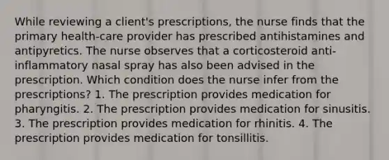 While reviewing a client's prescriptions, the nurse finds that the primary health-care provider has prescribed antihistamines and antipyretics. The nurse observes that a corticosteroid anti-inflammatory nasal spray has also been advised in the prescription. Which condition does the nurse infer from the prescriptions? 1. The prescription provides medication for pharyngitis. 2. The prescription provides medication for sinusitis. 3. The prescription provides medication for rhinitis. 4. The prescription provides medication for tonsillitis.