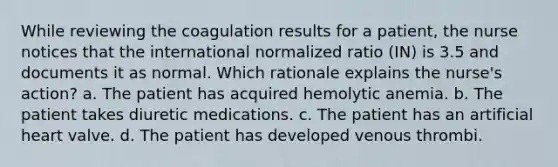 While reviewing the coagulation results for a patient, the nurse notices that the international normalized ratio (IN) is 3.5 and documents it as normal. Which rationale explains the nurse's action? a. The patient has acquired hemolytic anemia. b. The patient takes diuretic medications. c. The patient has an artificial heart valve. d. The patient has developed venous thrombi.