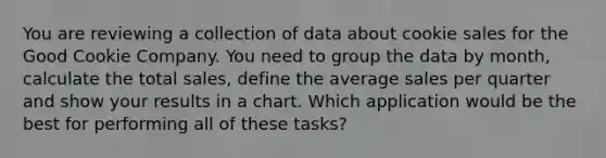 You are reviewing a collection of data about cookie sales for the Good Cookie Company. You need to group the data by month, calculate the total sales, define the average sales per quarter and show your results in a chart. Which application would be the best for performing all of these tasks?