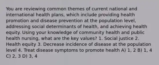 You are reviewing common themes of current national and international health plans, which include providing health promotion and disease prevention at the population level, addressing social determinants of health, and achieving health equity. Using your knowledge of community health and public health nursing, what are the key values? 1. Social justice 2. Health equity 3. Decrease incidence of disease at the population level 4. Treat disease symptoms to promote health A) 1, 2 B) 1, 4 C) 2, 3 D) 3, 4