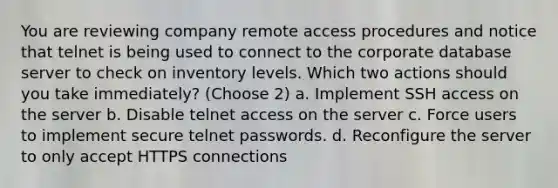 You are reviewing company remote access procedures and notice that telnet is being used to connect to the corporate database server to check on inventory levels. Which two actions should you take immediately? (Choose 2) a. Implement SSH access on the server b. Disable telnet access on the server c. Force users to implement secure telnet passwords. d. Reconfigure the server to only accept HTTPS connections