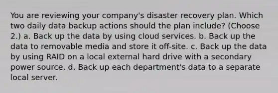 You are reviewing your company's disaster recovery plan. Which two daily data backup actions should the plan include? (Choose 2.) a. Back up the data by using cloud services. b. Back up the data to removable media and store it off-site. c. Back up the data by using RAID on a local external hard drive with a secondary power source. d. Back up each department's data to a separate local server.