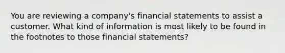 You are reviewing a company's financial statements to assist a customer. What kind of information is most likely to be found in the footnotes to those financial statements?