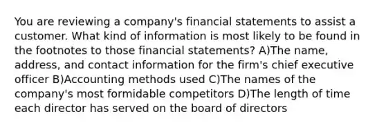 You are reviewing a company's <a href='https://www.questionai.com/knowledge/kFBJaQCz4b-financial-statements' class='anchor-knowledge'>financial statements</a> to assist a customer. What kind of information is most likely to be found in the footnotes to those financial statements? A)The name, address, and contact information for the firm's chief executive officer B)Accounting methods used C)The names of the company's most formidable competitors D)The length of time each director has served on the board of directors