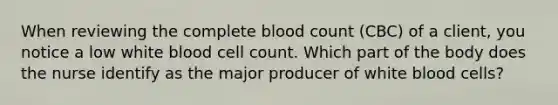 When reviewing the complete blood count (CBC) of a client, you notice a low white blood cell count. Which part of the body does the nurse identify as the major producer of white blood cells?