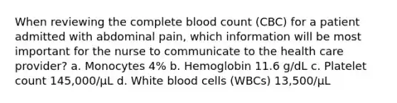 When reviewing the complete blood count (CBC) for a patient admitted with abdominal pain, which information will be most important for the nurse to communicate to the health care provider? a. Monocytes 4% b. Hemoglobin 11.6 g/dL c. Platelet count 145,000/μL d. White blood cells (WBCs) 13,500/μL