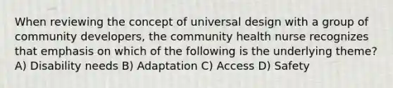 When reviewing the concept of universal design with a group of community developers, the community health nurse recognizes that emphasis on which of the following is the underlying theme? A) Disability needs B) Adaptation C) Access D) Safety