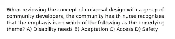 When reviewing the concept of universal design with a group of community developers, the community health nurse recognizes that the emphasis is on which of the following as the underlying theme? A) Disability needs B) Adaptation C) Access D) Safety