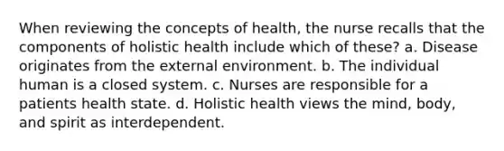 When reviewing the concepts of health, the nurse recalls that the components of holistic health include which of these? a. Disease originates from the external environment. b. The individual human is a closed system. c. Nurses are responsible for a patients health state. d. Holistic health views the mind, body, and spirit as interdependent.