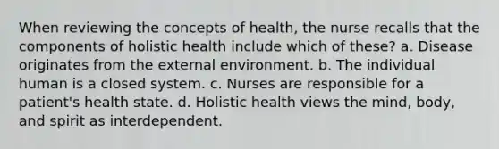 When reviewing the concepts of health, the nurse recalls that the components of holistic health include which of these? a. Disease originates from the external environment. b. The individual human is a closed system. c. Nurses are responsible for a patient's health state. d. Holistic health views the mind, body, and spirit as interdependent.