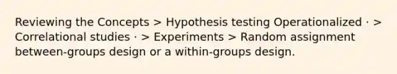 Reviewing the Concepts > Hypothesis testing Operationalized · > Correlational studies · > Experiments > Random assignment between-groups design or a within-groups design.