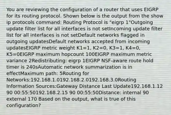 You are reviewing the configuration of a router that uses EIGRP for its routing protocol. Shown below is the output from the show ip protocols command: Routing Protocol is "eigrp 1"Outgoing update filter list for all interfaces is not setIncoming update filter list for all interfaces is not setDefault networks flagged in outgoing updatesDefault networks accepted from incoming updatesEIGRP metric weight K1=1, K2=0, K3=1, K4=0, K5=0EIGRP maximum hopcount 100EIGRP maximum metric variance 2Redistributing: eigrp 1EIGRP NSF-aware route hold timer is 240sAutomatic network summarization is in effectMaximum path: 5Routing for Networks:192.168.1.0192.168.2.0192.168.3.0Routing Information Sources:Gateway Distance Last Update192.168.1.12 90 00:55:50192.168.2.15 90 00:55:50Distance: internal 90 external 170 Based on the output, what is true of this configuration?