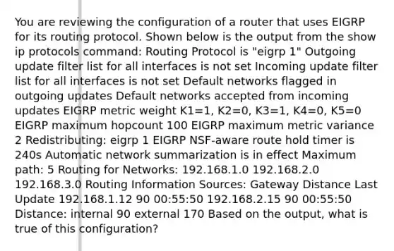 You are reviewing the configuration of a router that uses EIGRP for its routing protocol. Shown below is the output from the show ip protocols command: Routing Protocol is "eigrp 1" Outgoing update filter list for all interfaces is not set Incoming update filter list for all interfaces is not set Default networks flagged in outgoing updates Default networks accepted from incoming updates EIGRP metric weight K1=1, K2=0, K3=1, K4=0, K5=0 EIGRP maximum hopcount 100 EIGRP maximum metric variance 2 Redistributing: eigrp 1 EIGRP NSF-aware route hold timer is 240s Automatic network summarization is in effect Maximum path: 5 Routing for Networks: 192.168.1.0 192.168.2.0 192.168.3.0 Routing Information Sources: Gateway Distance Last Update 192.168.1.12 90 00:55:50 192.168.2.15 90 00:55:50 Distance: internal 90 external 170 Based on the output, what is true of this configuration?