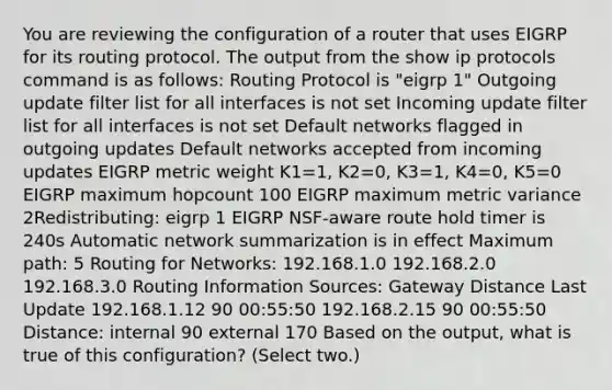 You are reviewing the configuration of a router that uses EIGRP for its routing protocol. The output from the show ip protocols command is as follows: Routing Protocol is "eigrp 1" Outgoing update filter list for all interfaces is not set Incoming update filter list for all interfaces is not set Default networks flagged in outgoing updates Default networks accepted from incoming updates EIGRP metric weight K1=1, K2=0, K3=1, K4=0, K5=0 EIGRP maximum hopcount 100 EIGRP maximum metric variance 2Redistributing: eigrp 1 EIGRP NSF-aware route hold timer is 240s Automatic network summarization is in effect Maximum path: 5 Routing for Networks: 192.168.1.0 192.168.2.0 192.168.3.0 Routing Information Sources: Gateway Distance Last Update 192.168.1.12 90 00:55:50 192.168.2.15 90 00:55:50 Distance: internal 90 external 170 Based on the output, what is true of this configuration? (Select two.)