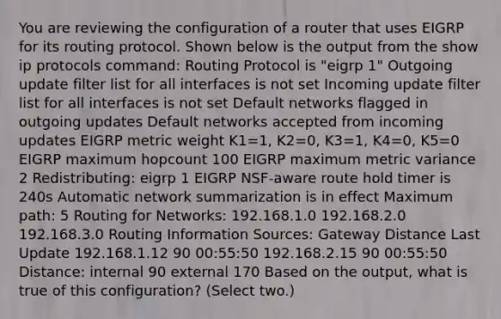 You are reviewing the configuration of a router that uses EIGRP for its routing protocol. Shown below is the output from the show ip protocols command: Routing Protocol is "eigrp 1" Outgoing update filter list for all interfaces is not set Incoming update filter list for all interfaces is not set Default networks flagged in outgoing updates Default networks accepted from incoming updates EIGRP metric weight K1=1, K2=0, K3=1, K4=0, K5=0 EIGRP maximum hopcount 100 EIGRP maximum metric variance 2 Redistributing: eigrp 1 EIGRP NSF-aware route hold timer is 240s Automatic network summarization is in effect Maximum path: 5 Routing for Networks: 192.168.1.0 192.168.2.0 192.168.3.0 Routing Information Sources: Gateway Distance Last Update 192.168.1.12 90 00:55:50 192.168.2.15 90 00:55:50 Distance: internal 90 external 170 Based on the output, what is true of this configuration? (Select two.)