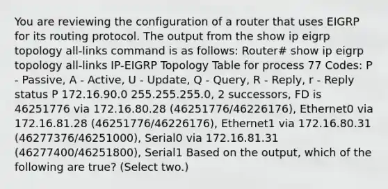 You are reviewing the configuration of a router that uses EIGRP for its routing protocol. The output from the show ip eigrp topology all-links command is as follows: Router# show ip eigrp topology all-links IP-EIGRP Topology Table for process 77 Codes: P - Passive, A - Active, U - Update, Q - Query, R - Reply, r - Reply status P 172.16.90.0 255.255.255.0, 2 successors, FD is 46251776 via 172.16.80.28 (46251776/46226176), Ethernet0 via 172.16.81.28 (46251776/46226176), Ethernet1 via 172.16.80.31 (46277376/46251000), Serial0 via 172.16.81.31 (46277400/46251800), Serial1 Based on the output, which of the following are true? (Select two.)