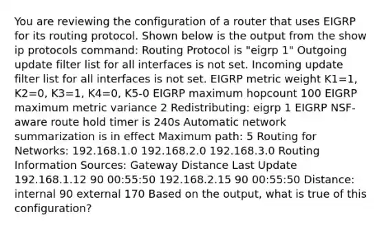 You are reviewing the configuration of a router that uses EIGRP for its routing protocol. Shown below is the output from the show ip protocols command: Routing Protocol is "eigrp 1" Outgoing update filter list for all interfaces is not set. Incoming update filter list for all interfaces is not set. EIGRP metric weight K1=1, K2=0, K3=1, K4=0, K5-0 EIGRP maximum hopcount 100 EIGRP maximum metric variance 2 Redistributing: eigrp 1 EIGRP NSF-aware route hold timer is 240s Automatic network summarization is in effect Maximum path: 5 Routing for Networks: 192.168.1.0 192.168.2.0 192.168.3.0 Routing Information Sources: Gateway Distance Last Update 192.168.1.12 90 00:55:50 192.168.2.15 90 00:55:50 Distance: internal 90 external 170 Based on the output, what is true of this configuration?