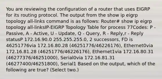 You are reviewing the configuration of a router that uses EIGRP for its routing protocol. The output from the show ip eigrp topology all-links command is as follows: Router# show ip eigrp topology all-linksIP-EIGRP Topology Table for process 77Codes: P - Passive, A - Active, U - Update, Q - Query, R - Reply,r - Reply statusP 172.16.90.0 255.255.255.0, 2 successors, FD is 46251776via 172.16.80.28 (46251776/46226176), Ethernet0via 172.16.81.28 (46251776/46226176), Ethernet1via 172.16.80.31 (46277376/46251000), Serial0via 172.16.81.31 (46277400/46251800), Serial1 Based on the output, which of the following are true? (Select two.)