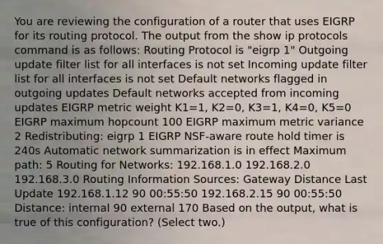 You are reviewing the configuration of a router that uses EIGRP for its routing protocol. The output from the show ip protocols command is as follows: Routing Protocol is "eigrp 1" Outgoing update filter list for all interfaces is not set Incoming update filter list for all interfaces is not set Default networks flagged in outgoing updates Default networks accepted from incoming updates EIGRP metric weight K1=1, K2=0, K3=1, K4=0, K5=0 EIGRP maximum hopcount 100 EIGRP maximum metric variance 2 Redistributing: eigrp 1 EIGRP NSF-aware route hold timer is 240s Automatic network summarization is in effect Maximum path: 5 Routing for Networks: 192.168.1.0 192.168.2.0 192.168.3.0 Routing Information Sources: Gateway Distance Last Update 192.168.1.12 90 00:55:50 192.168.2.15 90 00:55:50 Distance: internal 90 external 170 Based on the output, what is true of this configuration? (Select two.)