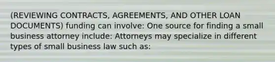 (REVIEWING CONTRACTS, AGREEMENTS, AND OTHER LOAN DOCUMENTS) funding can involve: One source for finding a small business attorney include: Attorneys may specialize in different types of small business law such as: