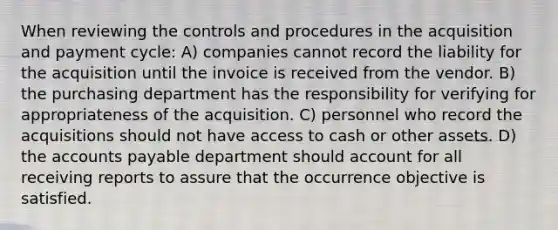 When reviewing the controls and procedures in the acquisition and payment cycle: A) companies cannot record the liability for the acquisition until the invoice is received from the vendor. B) the purchasing department has the responsibility for verifying for appropriateness of the acquisition. C) personnel who record the acquisitions should not have access to cash or other assets. D) the <a href='https://www.questionai.com/knowledge/kWc3IVgYEK-accounts-payable' class='anchor-knowledge'>accounts payable</a> department should account for all receiving reports to assure that the occurrence objective is satisfied.