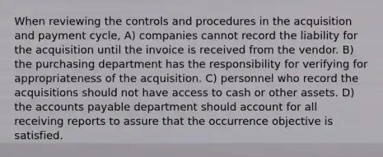 When reviewing the controls and procedures in the acquisition and payment cycle, A) companies cannot record the liability for the acquisition until the invoice is received from the vendor. B) the purchasing department has the responsibility for verifying for appropriateness of the acquisition. C) personnel who record the acquisitions should not have access to cash or other assets. D) the accounts payable department should account for all receiving reports to assure that the occurrence objective is satisfied.