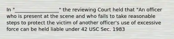 In "__________________" the reviewing Court held that "An officer who is present at the scene and who fails to take reasonable steps to protect the victim of another officer's use of excessive force can be held liable under 42 USC Sec. 1983