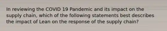 In reviewing the COVID 19 Pandemic and its impact on the supply chain, which of the following statements best describes the impact of Lean on the response of the supply chain?