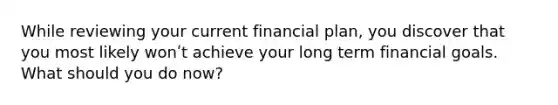 While reviewing your current financial plan, you discover that you most likely wonʹt achieve your long term financial goals. What should you do now?