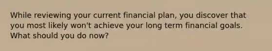 While reviewing your current financial plan, you discover that you most likely won't achieve your long term financial goals. What should you do now?