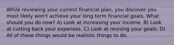 While reviewing your current financial plan, you discover you most likely won't achieve your long term financial goals. What should you do now? A) Look at increasing your income. B) Look at cutting back your expenses. C) Look at revising your goals. D) All of these things would be realistic things to do.