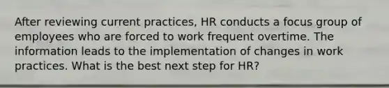 After reviewing current practices, HR conducts a focus group of employees who are forced to work frequent overtime. The information leads to the implementation of changes in work practices. What is the best next step for HR?