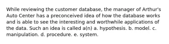 While reviewing the customer database, the manager of Arthur's Auto Center has a preconceived idea of how the database works and is able to see the interesting and worthwhile applications of the data. Such an idea is called a(n) a. hypothesis. b. model. c. manipulation. d. procedure. e. system.