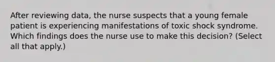 After reviewing data, the nurse suspects that a young female patient is experiencing manifestations of toxic shock syndrome. Which findings does the nurse use to make this decision? (Select all that apply.)