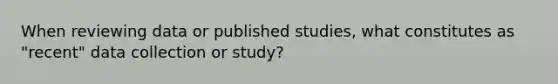 When reviewing data or published studies, what constitutes as "recent" data collection or study?