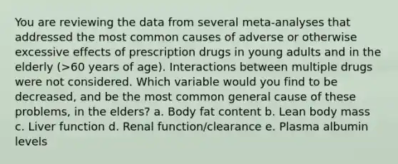 You are reviewing the data from several meta-analyses that addressed the most common causes of adverse or otherwise excessive effects of prescription drugs in young adults and in the elderly (>60 years of age). Interactions between multiple drugs were not considered. Which variable would you find to be decreased, and be the most common general cause of these problems, in the elders? a. Body fat content b. Lean body mass c. Liver function d. Renal function/clearance e. Plasma albumin levels