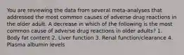 You are reviewing the data from several meta-analyses that addressed the most common causes of adverse drug reactions in the older adult. A decrease in which of the following is the most common cause of adverse drug reactions in older adults? 1. Body fat content 2. Liver function 3. Renal function/clearance 4. Plasma albumin levels