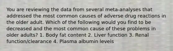 You are reviewing the data from several meta-analyses that addressed the most common causes of adverse drug reactions in the older adult. Which of the following would you find to be decreased and the most common cause of these problems in older adults? 1. Body fat content 2. Liver function 3. Renal function/clearance 4. Plasma albumin levels