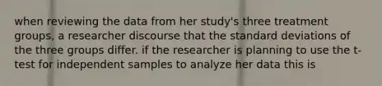 when reviewing the data from her study's three treatment groups, a researcher discourse that the standard deviations of the three groups differ. if the researcher is planning to use the t-test for independent samples to analyze her data this is