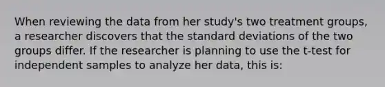 When reviewing the data from her study's two treatment groups, a researcher discovers that the standard deviations of the two groups differ. If the researcher is planning to use the t-test for independent samples to analyze her data, this is: