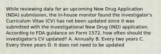 While reviewing data for an upcoming New Drug Application (NDA) submission, the in-house monitor found the investigator's Curriculum Vitae (CV) has not been updated since it was submitted with the Investigational New Drug (IND) application. According to FDA guidance on Form 1572, how often should the investigator's CV updated? A. Annually B. Every two years C. Every three years D. It does not need to be updated