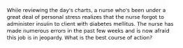 While reviewing the day's charts, a nurse who's been under a great deal of personal stress realizes that the nurse forgot to administer insulin to client with diabetes mellitus. The nurse has made numerous errors in the past few weeks and is now afraid this job is in jeopardy. What is the best course of action?