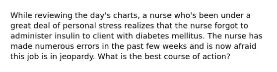 While reviewing the day's charts, a nurse who's been under a great deal of personal stress realizes that the nurse forgot to administer insulin to client with diabetes mellitus. The nurse has made numerous errors in the past few weeks and is now afraid this job is in jeopardy. What is the best course of action?