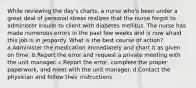 While reviewing the day's charts, a nurse who's been under a great deal of personal stress realizes that the nurse forgot to administer insulin to client with diabetes mellitus. The nurse has made numerous errors in the past few weeks and is now afraid this job is in jeopardy. What is the best course of action? a.Administer the medication immediately and chart it as given on time. b.Report the error and request a private meeting with the unit manager. c.Report the error, complete the proper paperwork, and meet with the unit manager. d.Contact the physician and follow their instructions.