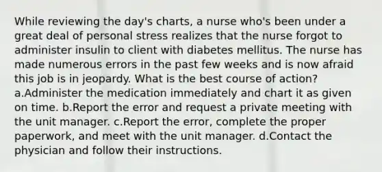 While reviewing the day's charts, a nurse who's been under a great deal of personal stress realizes that the nurse forgot to administer insulin to client with diabetes mellitus. The nurse has made numerous errors in the past few weeks and is now afraid this job is in jeopardy. What is the best course of action? a.Administer the medication immediately and chart it as given on time. b.Report the error and request a private meeting with the unit manager. c.Report the error, complete the proper paperwork, and meet with the unit manager. d.Contact the physician and follow their instructions.