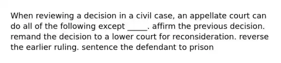 When reviewing a decision in a civil case, an appellate court can do all of the following except _____. affirm the previous decision. remand the decision to a lower court for reconsideration. reverse the earlier ruling. sentence the defendant to prison