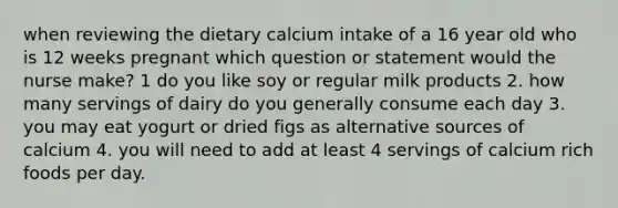 when reviewing the dietary calcium intake of a 16 year old who is 12 weeks pregnant which question or statement would the nurse make? 1 do you like soy or regular milk products 2. how many servings of dairy do you generally consume each day 3. you may eat yogurt or dried figs as alternative sources of calcium 4. you will need to add at least 4 servings of calcium rich foods per day.