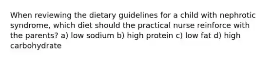 When reviewing the dietary guidelines for a child with nephrotic syndrome, which diet should the practical nurse reinforce with the parents? a) low sodium b) high protein c) low fat d) high carbohydrate