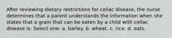 After reviewing dietary restrictions for celiac disease, the nurse determines that a parent understands the information when she states that a grain that can be eaten by a child with celiac disease is: Select one: a. barley. b. wheat. c. rice. d. oats.